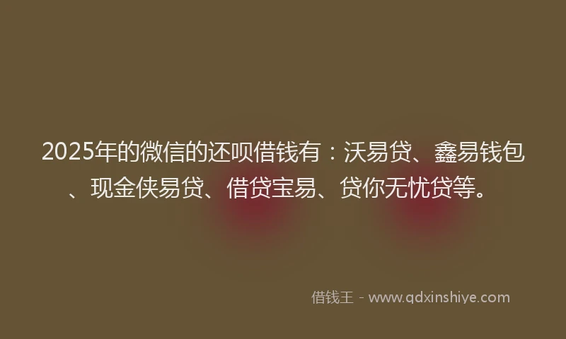 2025年的微信的还呗借钱有：沃易贷、鑫易钱包、现金侠易贷、借贷宝易、贷你无忧贷等。