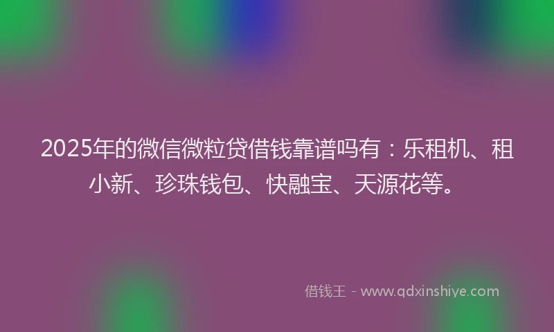 2025年的微信微粒贷借钱靠谱吗有：乐租机、租小新、珍珠钱包、快融宝、天源花等。