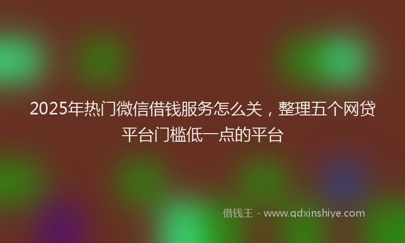 2025年热门微信借钱服务怎么关，整理五个网贷平台门槛低一点的平台