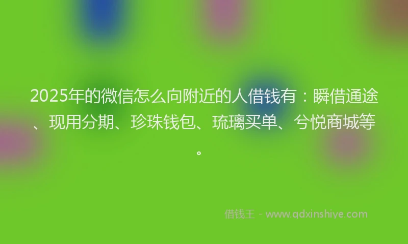 2025年的微信怎么向附近的人借钱有：瞬借通途、现用分期、珍珠钱包、琉璃买单、兮悦商城等。