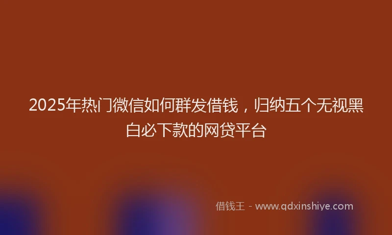 2025年热门微信如何群发借钱，归纳五个无视黑白必下款的网贷平台