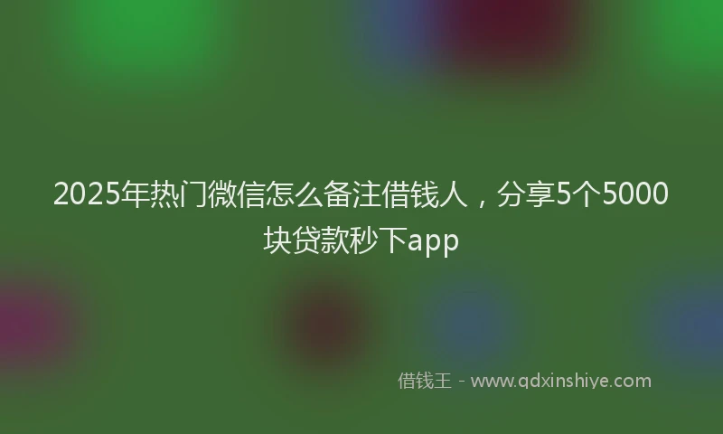 2025年热门微信怎么备注借钱人，分享5个5000块贷款秒下app