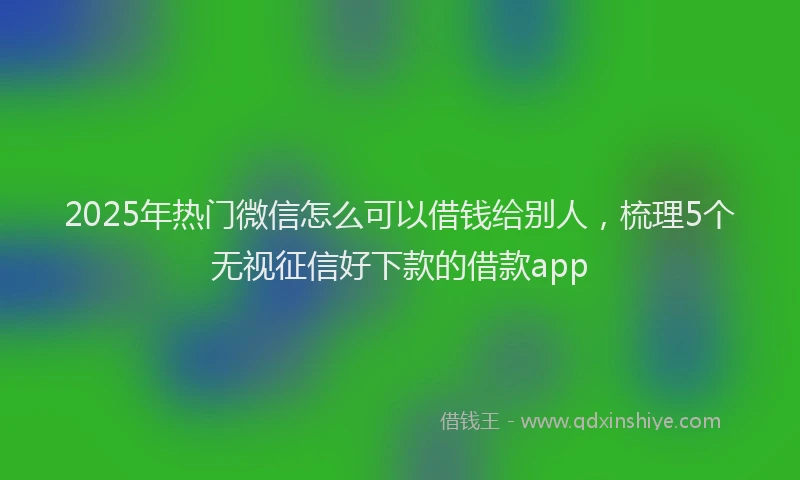 2025年热门微信怎么可以借钱给别人，梳理5个无视征信好下款的借款app