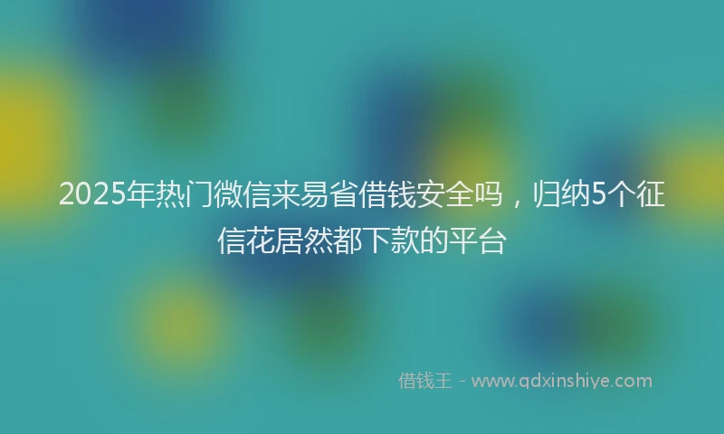 2025年热门微信来易省借钱安全吗，归纳5个征信花居然都下款的平台