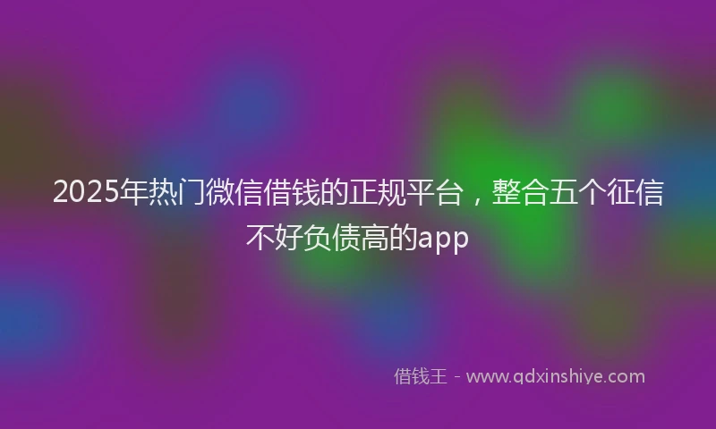 2025年热门微信借钱的正规平台，整合五个征信不好负债高的app
