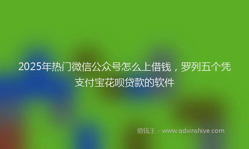 2025年热门微信公众号怎么上借钱，罗列五个凭支付宝花呗贷款的软件