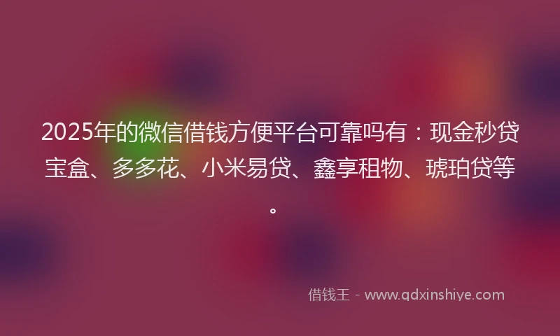 2025年的微信借钱方便平台可靠吗有：现金秒贷宝盒、多多花、小米易贷、鑫享租物、琥珀贷等。