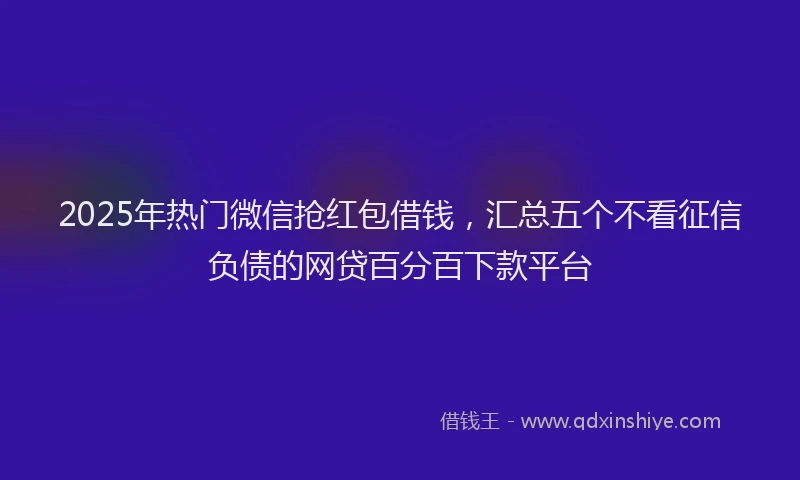 2025年热门微信抢红包借钱，汇总五个不看征信负债的网贷百分百下款平台