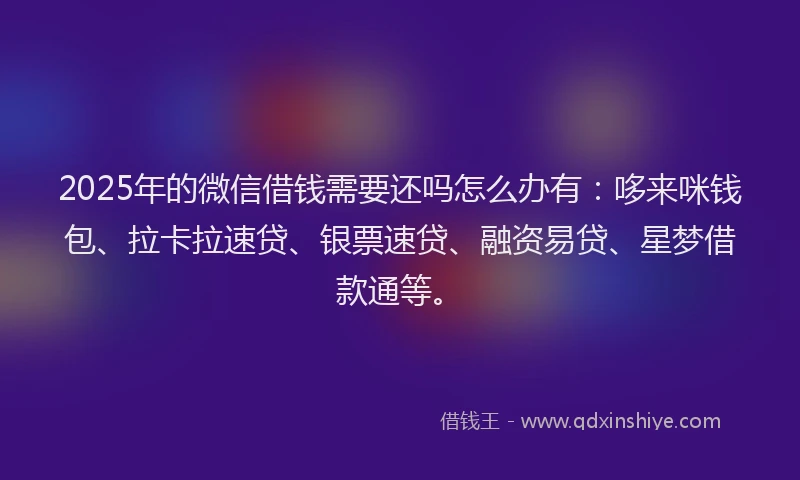 2025年的微信借钱需要还吗怎么办有：哆来咪钱包、拉卡拉速贷、银票速贷、融资易贷、星梦借款通等。