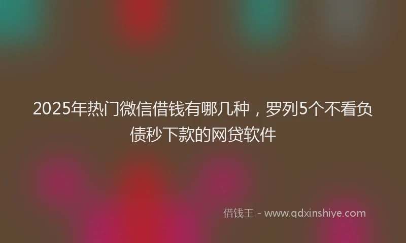 2025年热门微信借钱有哪几种，罗列5个不看负债秒下款的网贷软件