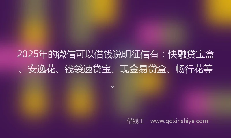 2025年的微信可以借钱说明征信有：快融贷宝盒、安逸花、钱袋速贷宝、现金易贷盒、畅行花等。