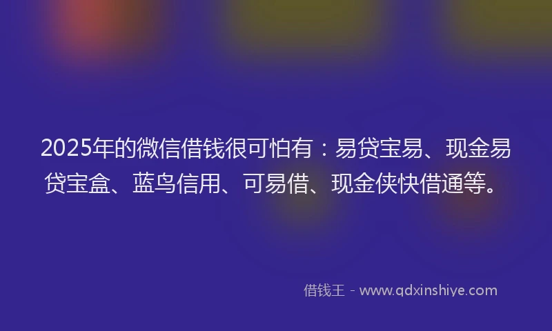 2025年的微信借钱很可怕有：易贷宝易、现金易贷宝盒、蓝鸟信用、可易借、现金侠快借通等。