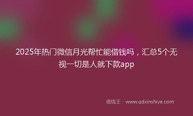 2025年热门微信月光帮忙能借钱吗，汇总5个无视一切是人就下款app