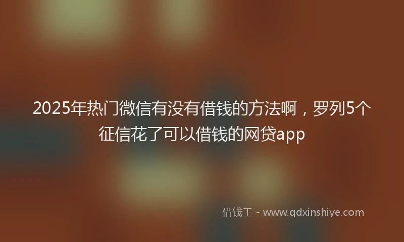 2025年热门微信有没有借钱的方法啊，罗列5个征信花了可以借钱的网贷app
