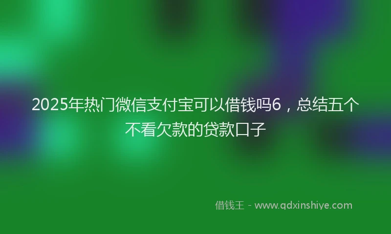 2025年热门微信支付宝可以借钱吗6，总结五个不看欠款的贷款口子