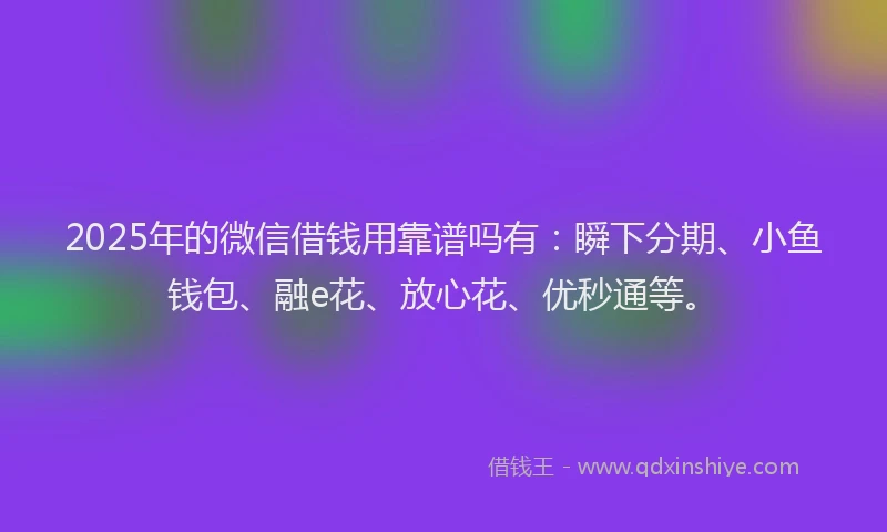 2025年的微信借钱用靠谱吗有：瞬下分期、小鱼钱包、融e花、放心花、优秒通等。
