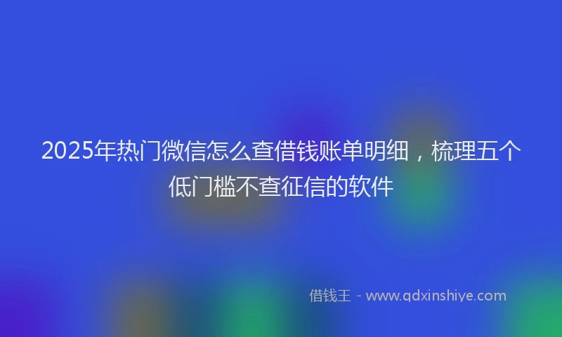 2025年热门微信怎么查借钱账单明细，梳理五个低门槛不查征信的软件