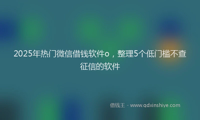2025年热门微信借钱软件o，整理5个低门槛不查征信的软件