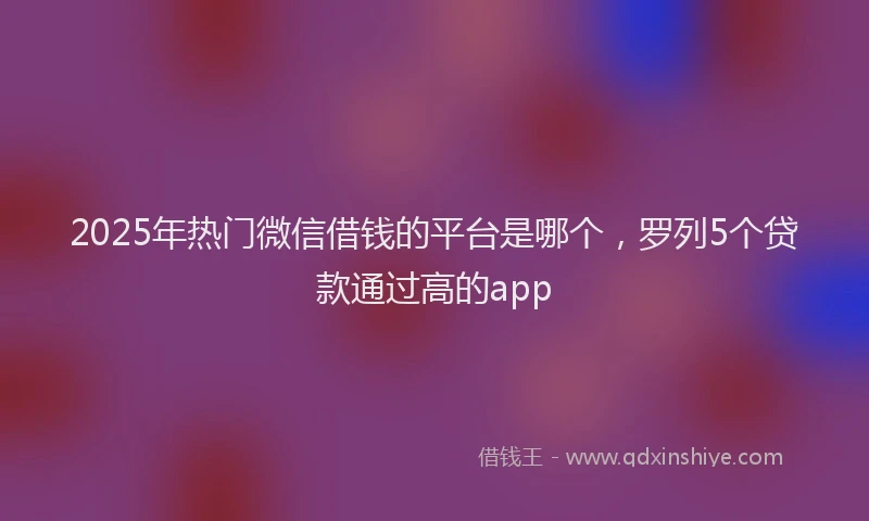 2025年热门微信借钱的平台是哪个，罗列5个贷款通过高的app