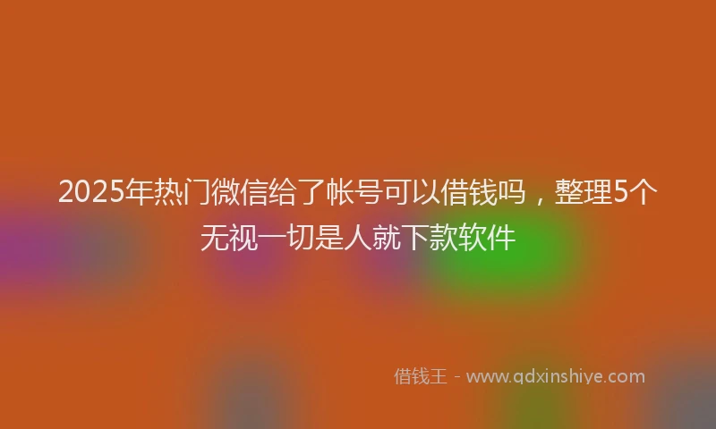 2025年热门微信给了帐号可以借钱吗，整理5个无视一切是人就下款软件