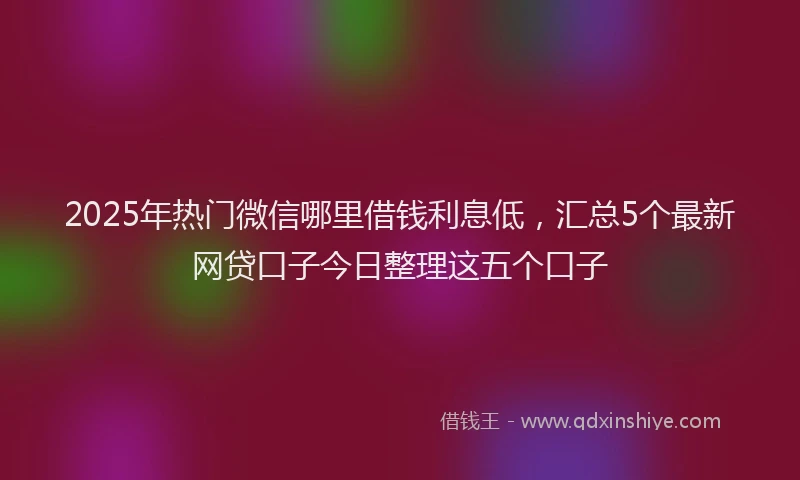 2025年热门微信哪里借钱利息低，汇总5个最新网贷口子今日整理这五个口子