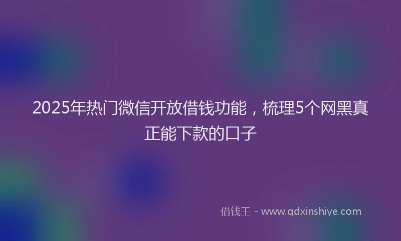 2025年热门微信开放借钱功能，梳理5个网黑真正能下款的口子