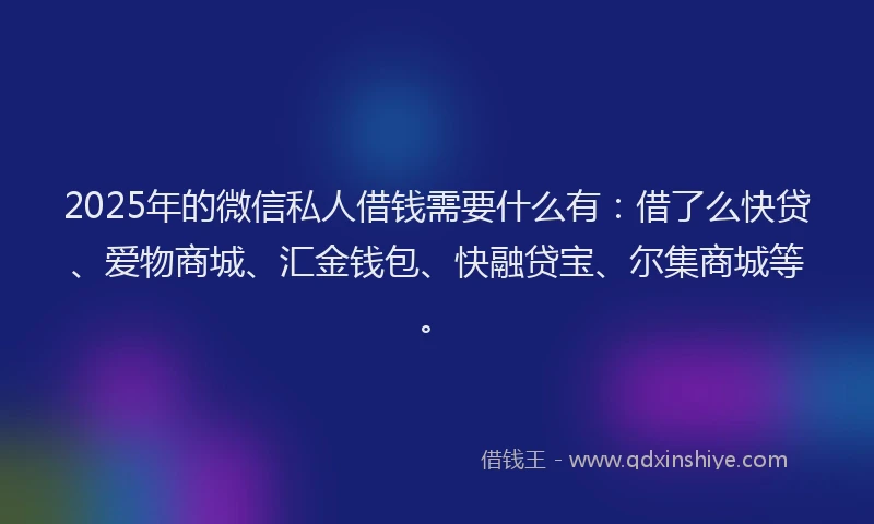 2025年的微信私人借钱需要什么有：借了么快贷、爱物商城、汇金钱包、快融贷宝、尔集商城等。