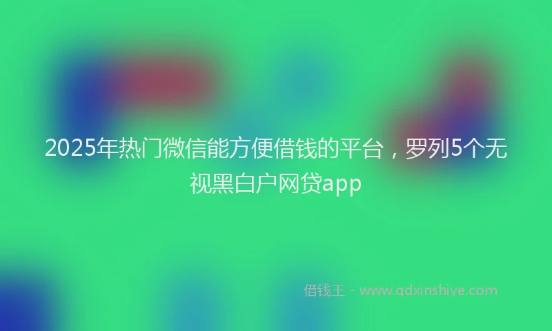 2025年热门微信能方便借钱的平台，罗列5个无视黑白户网贷app