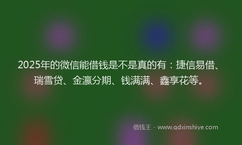 2025年的微信能借钱是不是真的有：捷信易借、瑞雪贷、金瀛分期、钱满满、鑫享花等。
