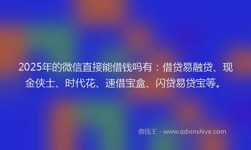 2025年的微信直接能借钱吗有：借贷易融贷、现金侠士、时代花、速借宝盒、闪贷易贷宝等。