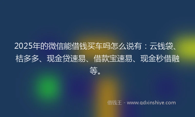 2025年的微信能借钱买车吗怎么说有：云钱袋、桔多多、现金贷速易、借款宝速易、现金秒借融等。