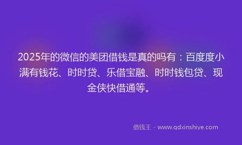 2025年的微信的美团借钱是真的吗有：百度度小满有钱花、时时贷、乐借宝融、时时钱包贷、现金侠快借通等。