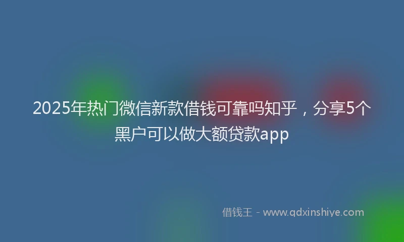 2025年热门微信新款借钱可靠吗知乎，分享5个黑户可以做大额贷款app