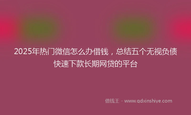2025年热门微信怎么办借钱，总结五个无视负债快速下款长期网贷的平台