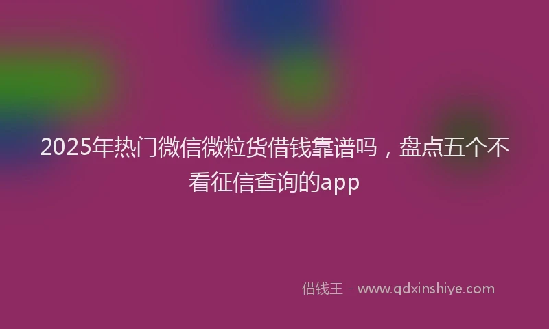 2025年热门微信微粒货借钱靠谱吗，盘点五个不看征信查询的app