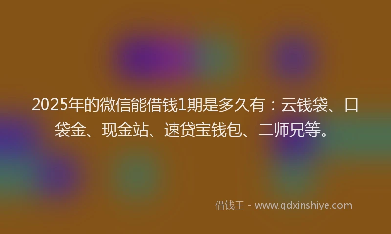 2025年的微信能借钱1期是多久有：云钱袋、口袋金、现金站、速贷宝钱包、二师兄等。