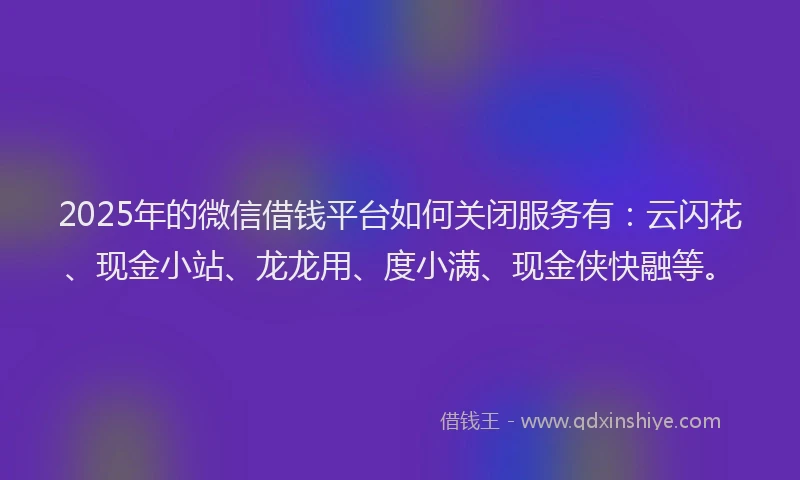 2025年的微信借钱平台如何关闭服务有：云闪花、现金小站、龙龙用、度小满、现金侠快融等。