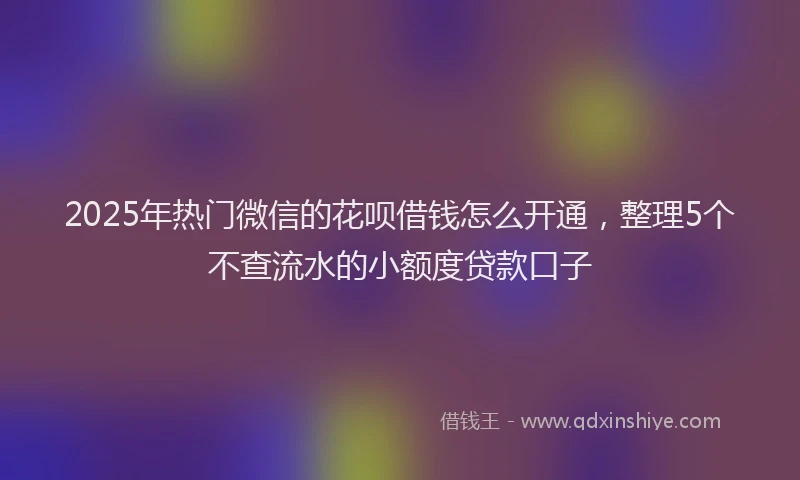 2025年热门微信的花呗借钱怎么开通，整理5个不查流水的小额度贷款口子