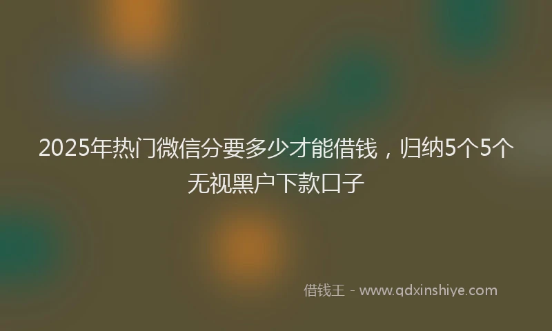 2025年热门微信分要多少才能借钱，归纳5个5个无视黑户下款口子