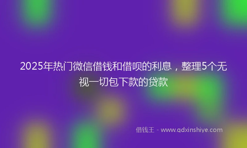 2025年热门微信借钱和借呗的利息，整理5个无视一切包下款的贷款