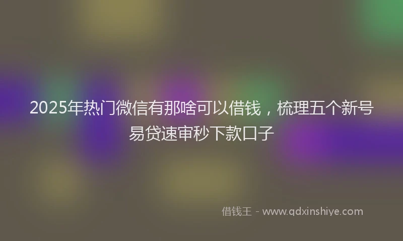2025年热门微信有那啥可以借钱，梳理五个新号易贷速审秒下款口子
