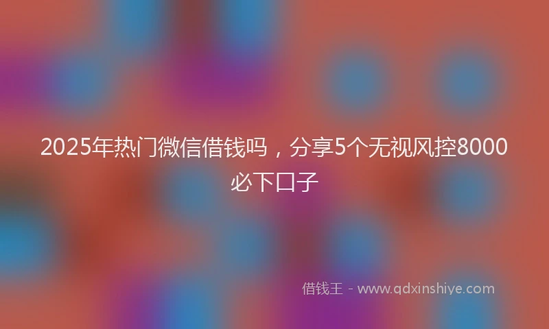 2025年热门微信借钱吗，分享5个无视风控8000必下口子
