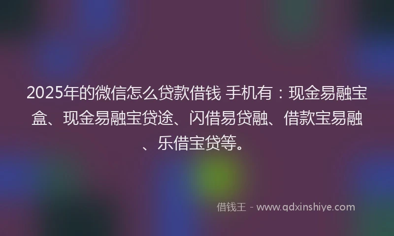 2025年的微信怎么贷款借钱 手机有：现金易融宝盒、现金易融宝贷途、闪借易贷融、借款宝易融、乐借宝贷等。