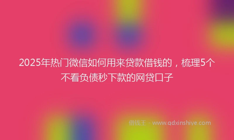 2025年热门微信如何用来贷款借钱的，梳理5个不看负债秒下款的网贷口子