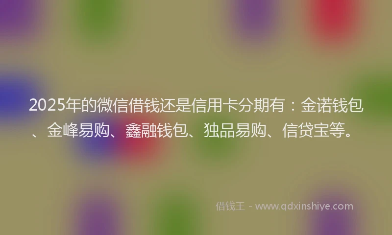 2025年的微信借钱还是信用卡分期有：金诺钱包、金峰易购、鑫融钱包、独品易购、信贷宝等。