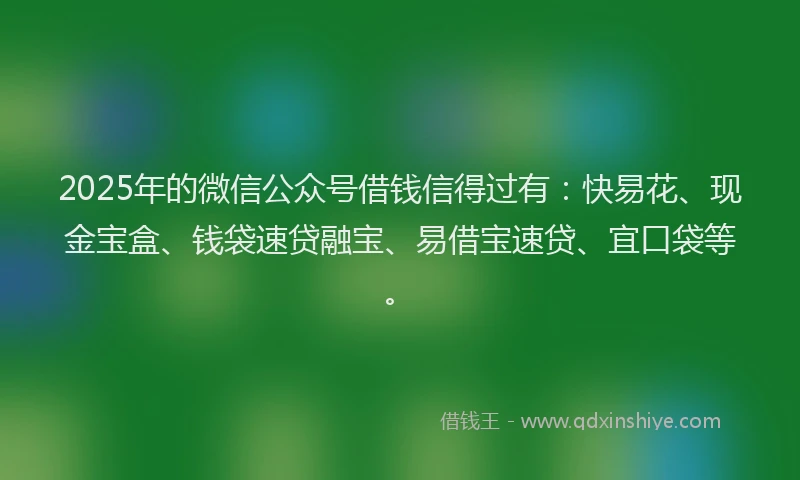 2025年的微信公众号借钱信得过有：快易花、现金宝盒、钱袋速贷融宝、易借宝速贷、宜口袋等。