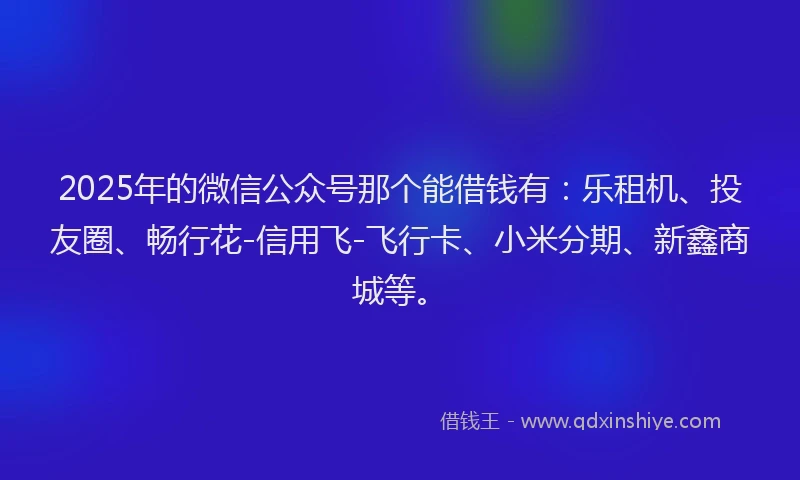 2025年的微信公众号那个能借钱有：乐租机、投友圈、畅行花-信用飞-飞行卡、小米分期、新鑫商城等。