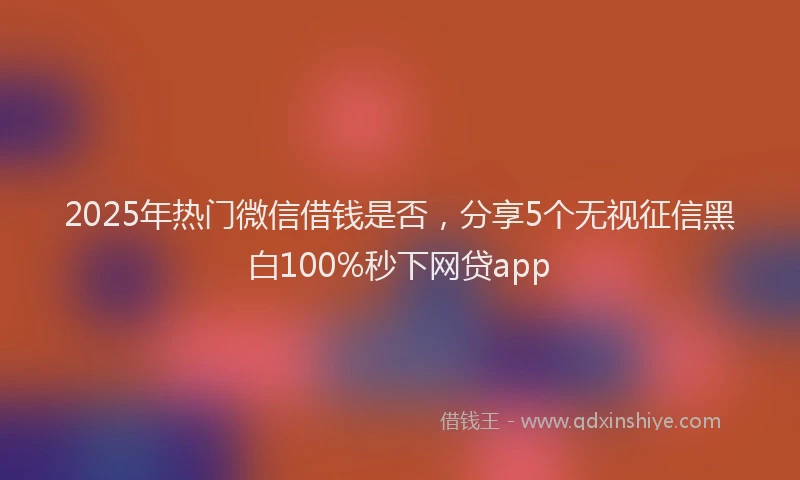 2025年热门微信借钱是否，分享5个无视征信黑白100%秒下网贷app