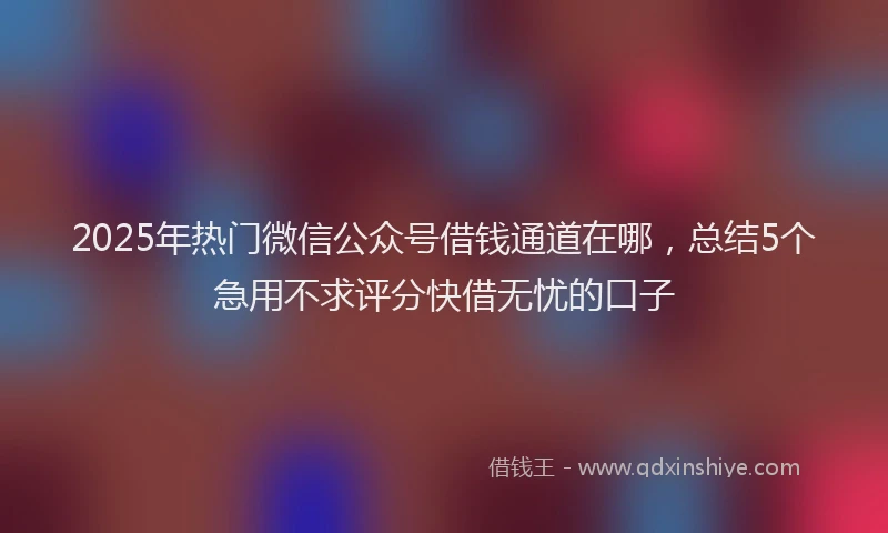 2025年热门微信公众号借钱通道在哪，总结5个急用不求评分快借无忧的口子