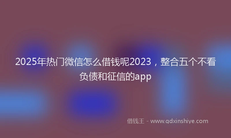 2025年热门微信怎么借钱呢2023，整合五个不看负债和征信的app